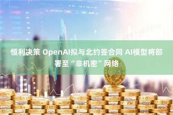 恒利决策 OpenAI拟与北约签合同 AI模型将部署至“非机密”网络