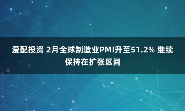 爱配投资 2月全球制造业PMI升至51.2% 继续保持在扩张区间