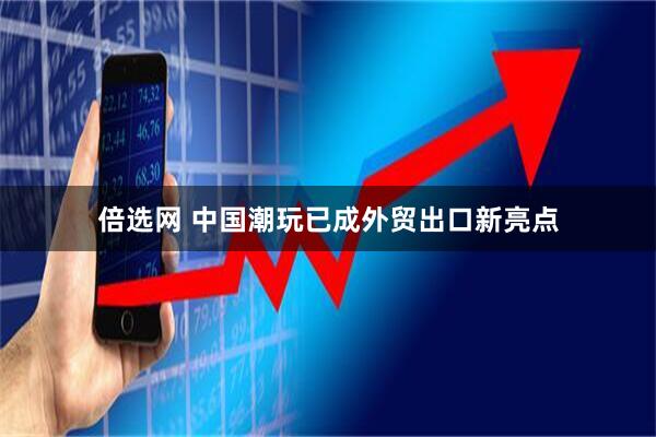 倍选网 中国潮玩已成外贸出口新亮点