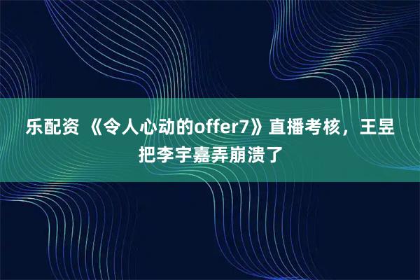 乐配资 《令人心动的offer7》直播考核，王昱把李宇嘉弄崩溃了