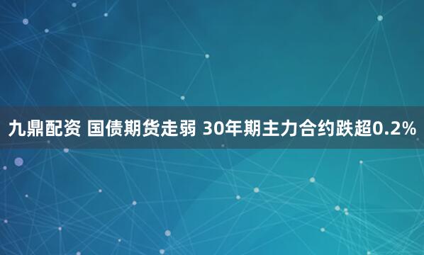 九鼎配资 国债期货走弱 30年期主力合约跌超0.2%