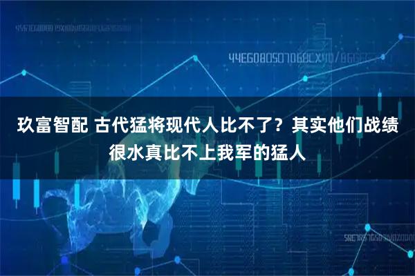 玖富智配 古代猛将现代人比不了？其实他们战绩很水真比不上我军的猛人