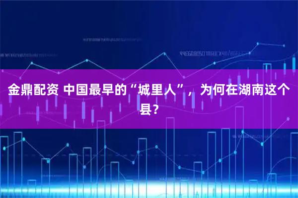 金鼎配资 中国最早的“城里人”,为何在湖南这个县?