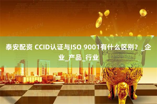 泰安配资 CCID认证与ISO 9001有什么区别?_企业_产品_行业