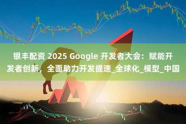银丰配资 2025 Google 开发者大会:赋能开发者创新,全面助力开发提速_全球化_模型_中国