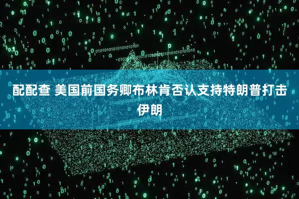 配配查 美国前国务卿布林肯否认支持特朗普打击伊朗