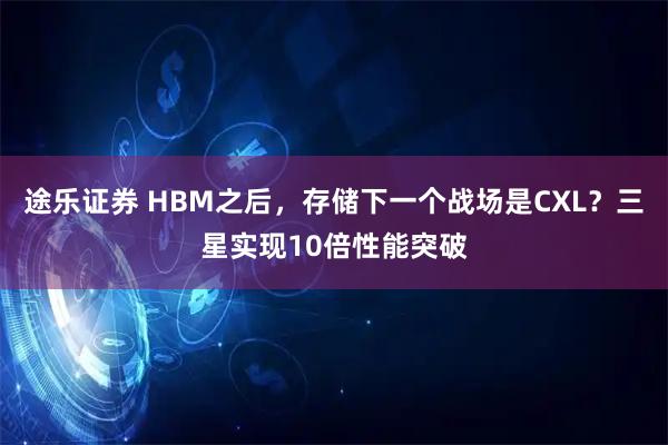 途乐证券 HBM之后，存储下一个战场是CXL？三星实现10倍性能突破