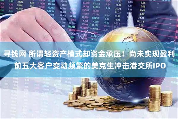 寻钱网 所谓轻资产模式却资金承压！尚未实现盈利 前五大客户变动频繁的美克生冲击港交所IPO