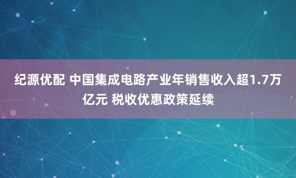 纪源优配 中国集成电路产业年销售收入超1.7万亿元 税收优惠政策延续