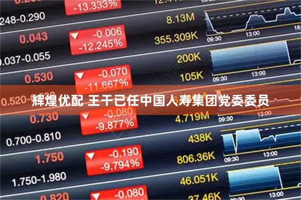 辉煌优配 王干已任中国人寿集团党委委员
