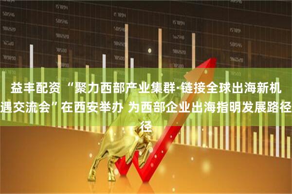 益丰配资 “聚力西部产业集群·链接全球出海新机遇交流会”在西安举办 为西部企业出海指明发展路径