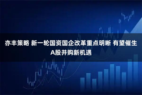 亦丰策略 新一轮国资国企改革重点明晰 有望催生A股并购新机遇