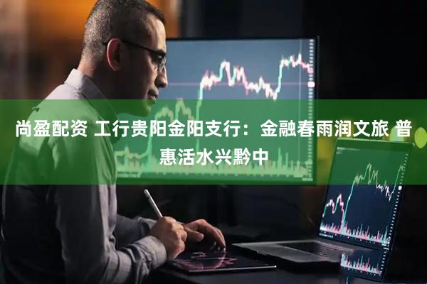 尚盈配资 工行贵阳金阳支行：金融春雨润文旅 普惠活水兴黔中