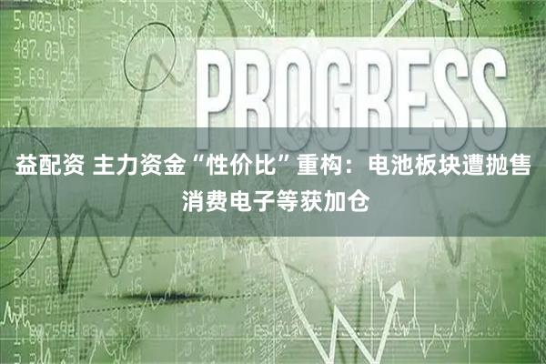益配资 主力资金“性价比”重构：电池板块遭抛售 消费电子等获加仓