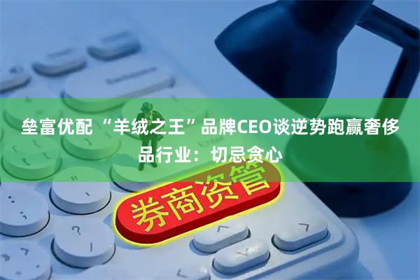 垒富优配 “羊绒之王”品牌CEO谈逆势跑赢奢侈品行业:切忌贪心
