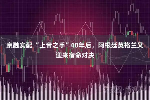 京融实配 “上帝之手”40年后,阿根廷英格兰又迎来宿命对决