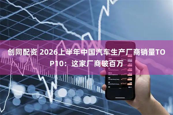 创同配资 2026上半年中国汽车生产厂商销量TOP10：这家厂商破百万