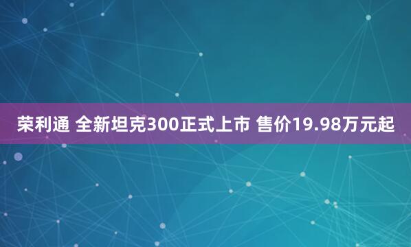 荣利通 全新坦克300正式上市 售价19.98万元起
