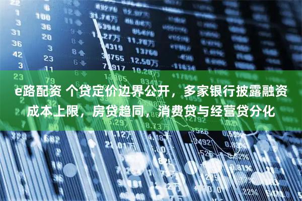 e路配资 个贷定价边界公开，多家银行披露融资成本上限，房贷趋同，消费贷与经营贷分化
