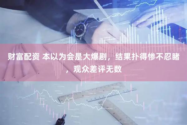财富配资 本以为会是大爆剧，结果扑得惨不忍睹，观众差评无数