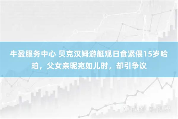 牛盈服务中心 贝克汉姆游艇观日食紧偎15岁哈珀，父女亲昵宛如儿时，却引争议
